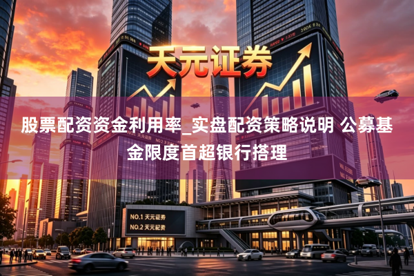 股票配资资金利用率_实盘配资策略说明 公募基金限度首超银行搭理
