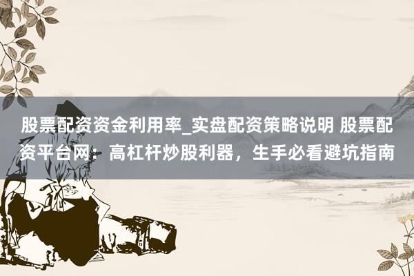 股票配资资金利用率_实盘配资策略说明 股票配资平台网：高杠杆炒股利器，生手必看避坑指南