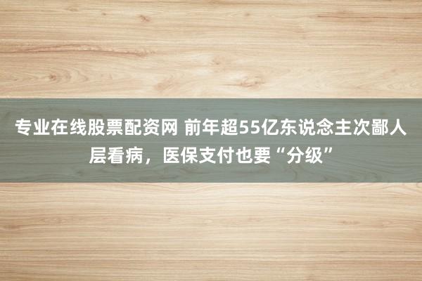 专业在线股票配资网 前年超55亿东说念主次鄙人层看病，医保支付也要“分级”