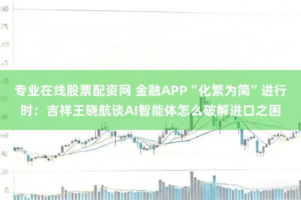 专业在线股票配资网 金融APP“化繁为简”进行时：吉祥王晓航谈AI智能体怎么破解进口之困