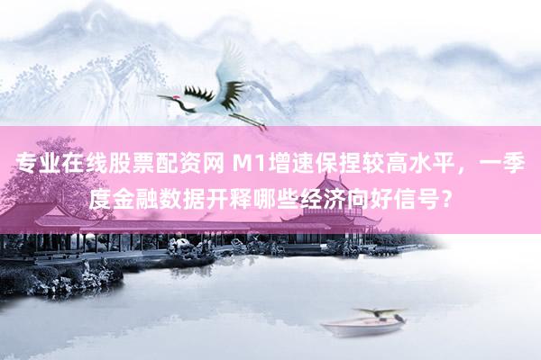 专业在线股票配资网 M1增速保捏较高水平，一季度金融数据开释哪些经济向好信号？