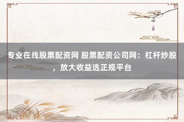 专业在线股票配资网 股票配资公司网：杠杆炒股，放大收益选正规平台
