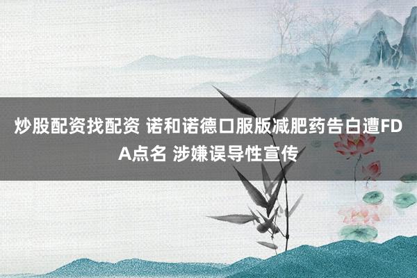 炒股配资找配资 诺和诺德口服版减肥药告白遭FDA点名 涉嫌误导性宣传