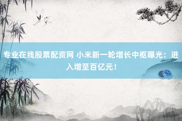 专业在线股票配资网 小米新一轮增长中枢曝光：进入增至百亿元！
