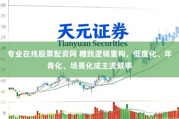 专业在线股票配资网 糟践逻辑重构，低度化、年青化、场景化成主流叙事