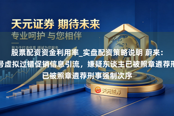 股票配资资金利用率_实盘配资策略说明 蔚来：部分采集账号虚拟过错促销信息引流，嫌疑东谈主已被照章遴荐刑事强制次序