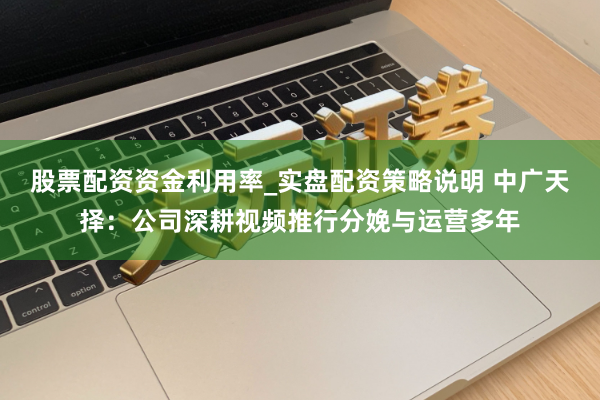 股票配资资金利用率_实盘配资策略说明 中广天择：公司深耕视频推行分娩与运营多年