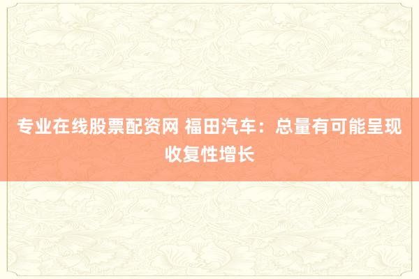 专业在线股票配资网 福田汽车:总量有可能呈现收复性增长