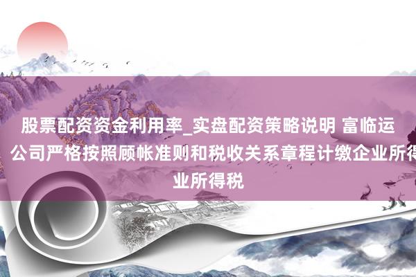 股票配资资金利用率_实盘配资策略说明 富临运业：公司严格按照顾帐准则和税收关系章程计缴企业所得税