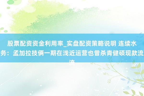 股票配资资金利用率_实盘配资策略说明 连续水务：孟加拉技俩一期在浅近运营也曾杀青健硕现款流