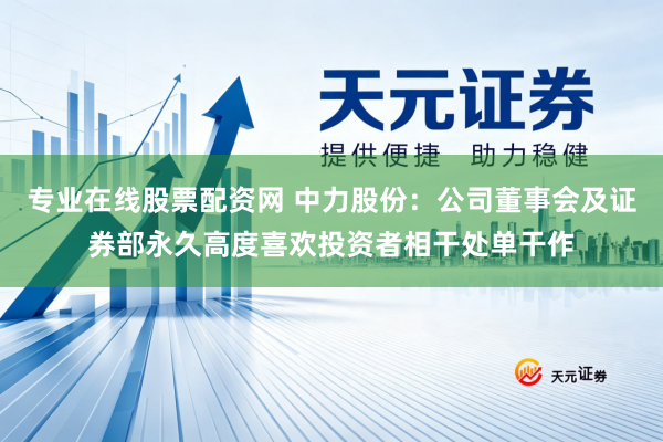 专业在线股票配资网 中力股份：公司董事会及证券部永久高度喜欢投资者相干处单干作