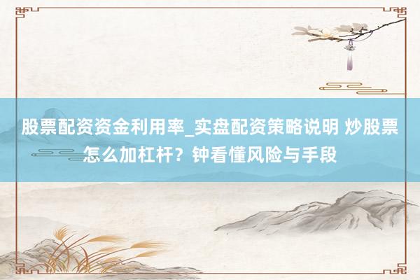 股票配资资金利用率_实盘配资策略说明 炒股票怎么加杠杆？钟看懂风险与手段