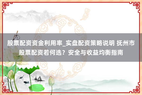 股票配资资金利用率_实盘配资策略说明 抚州市股票配资若何选？安全与收益均衡指南