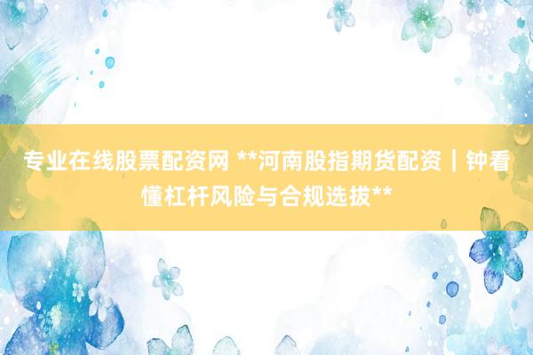 专业在线股票配资网 **河南股指期货配资｜钟看懂杠杆风险与合规选拔**