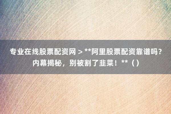 专业在线股票配资网 > **阿里股票配资靠谱吗？内幕揭秘，别被割了韭菜！**（）