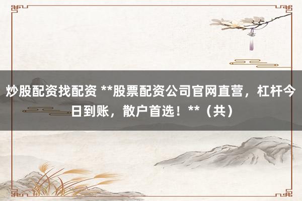 炒股配资找配资 **股票配资公司官网直营，杠杆今日到账，散户首选！**（共）