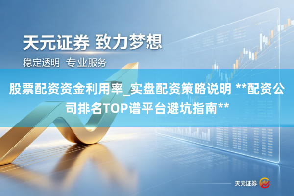 股票配资资金利用率_实盘配资策略说明 **配资公司排名TOP谱平台避坑指南**