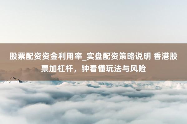 股票配资资金利用率_实盘配资策略说明 香港股票加杠杆，钟看懂玩法与风险