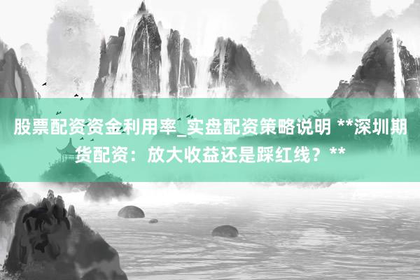 股票配资资金利用率_实盘配资策略说明 **深圳期货配资：放大收益还是踩红线？**